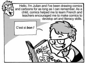 Hello, I'm Julian and I've been drawing comics and cartoons for as long as I can remember. As a child, comics helped me to learn French and teachers encouraged me to make comics to develop art and literacy skills.