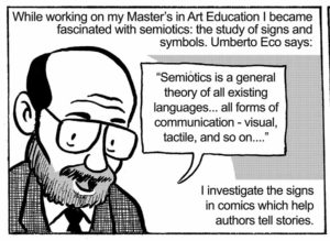 While working on my Master’s in Art Education I became fascinated with semiotics: the study of signs and symbols. Umberto Eco says: “Semiotics is a general theory of all existing languages... all forms of communication - visual, tactile, and so on....” I investigate the signs in comics which help authors tell stories.
