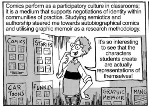 In classrooms, comics perform as a participatory culture; it is a medium that supports negotiations of identity within communities of practice. Studying semiotics and authorship steered me towards autobiographical comics and utilising graphic memoir as a research methodology. Julian: It’s so interesting to see that the characters students create are actually representations of themselves!